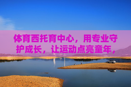 体育西托育中心,用专业守护成长,让运动点亮童年,体育西托育中心,专业守护成长,运动点亮童年 体育西托育中心,用专业守护成长,让运动点亮童年,体育西托育中心,专业守护成长,运动点亮童年