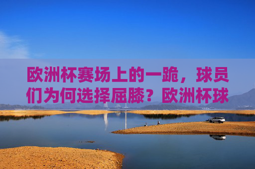 欧洲杯赛场上的一跪,球员们为何选择屈膝?欧洲杯球员一跪背后,为何屈膝? 欧洲杯赛场上的一跪,球员们为何选择屈膝?欧洲杯球员一跪背后,为何屈膝?
