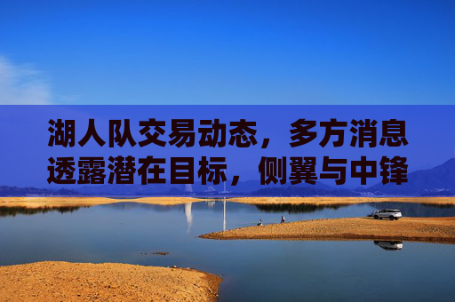 湖人队交易动态，多方消息透露潜在目标，侧翼与中锋引援成重点，湖人队交易动态，侧翼与中锋引援成重点，多方消息透露潜在目标