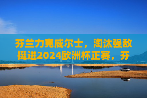 芬兰力克威尔士,淘汰强敌挺进2024欧洲杯正赛,芬兰力克威尔士挺进2024欧洲杯正赛 芬兰力克威尔士,淘汰强敌挺进2024欧洲杯正赛,芬兰力克威尔士挺进2024欧洲杯正赛