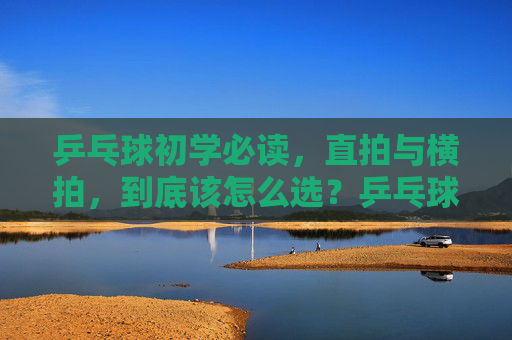 乒乓球初学必读,直拍与横拍,到底该怎么选?乒乓球新手必读,直拍vs横拍,到底该怎么选? 乒乓球初学必读,直拍与横拍,到底该怎么选?乒乓球新手必读,直拍vs横拍,到底该怎么选?