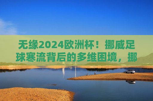 无缘2024欧洲杯!挪威足球寒流背后的多维困境,挪威足球无缘欧洲杯,寒流背后的多维困境 无缘2024欧洲杯!挪威足球寒流背后的多维困境,挪威足球无缘欧洲杯,寒流背后的多维困境