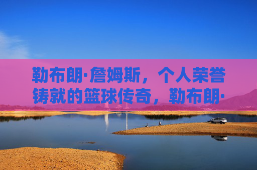 勒布朗·詹姆斯，个人荣誉铸就的篮球传奇，勒布朗·詹姆斯，个人荣誉铸就的篮球传奇