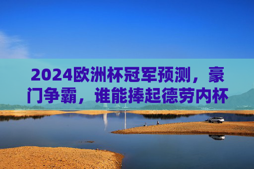 2024欧洲杯冠军预测,豪门争霸,谁能捧起德劳内杯?2024欧洲杯,豪门争霸,谁能捧起德劳内杯? 2024欧洲杯冠军预测,豪门争霸,谁能捧起德劳内杯?2024欧洲杯,豪门争霸,谁能捧起德劳内杯?