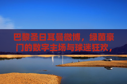 巴黎圣日耳曼微博，绿茵豪门的数字主场与球迷狂欢，巴黎圣日耳曼微博，绿茵豪门的数字主场与球迷狂欢