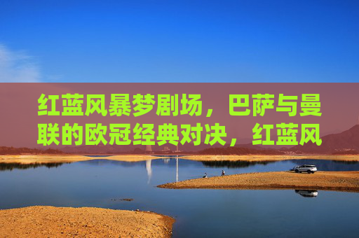 红蓝风暴梦剧场,巴萨与曼联的欧冠经典对决,红蓝风暴梦剧场,巴萨曼联欧冠经典对决 红蓝风暴梦剧场,巴萨与曼联的欧冠经典对决,红蓝风暴梦剧场,巴萨曼联欧冠经典对决