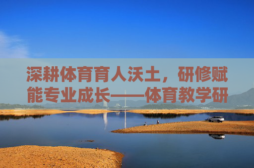 深耕体育育人沃土,研修赋能专业成长——体育教学研修笔记,深耕体育育人沃土,研修赋能专业成长 深耕体育育人沃土,研修赋能专业成长——体育教学研修笔记,深耕体育育人沃土,研修赋能专业成长
