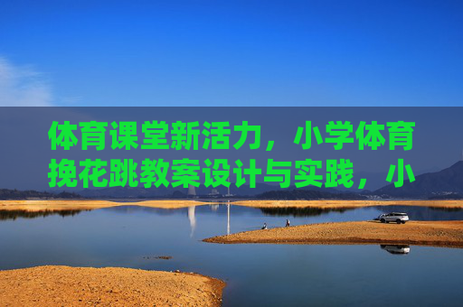 体育课堂新活力,小学体育挽花跳教案设计与实践,小学体育挽花跳教案设计与实践,激活课堂新活力 体育课堂新活力,小学体育挽花跳教案设计与实践,小学体育挽花跳教案设计与实践,激活课堂新活力