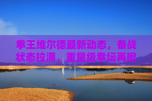 拳王维尔德最新动态，备战状态拉满，重量级拳坛再掀波澜，拳王维尔德备战状态拉满 重量级拳坛再掀波澜