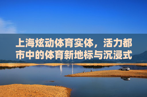 上海炫动体育实体，活力都市中的体育新地标与沉浸式体验，上海炫动体育，活力都市的沉浸式体育新地标