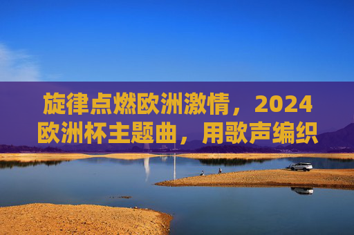旋律点燃欧洲激情,2024欧洲杯主题曲,用歌声编织足球梦想,2024欧洲杯主题曲,旋律点燃激情,歌声编织梦想 旋律点燃欧洲激情,2024欧洲杯主题曲,用歌声编织足球梦想,2024欧洲杯主题曲,旋律点燃激情,歌声编织梦想