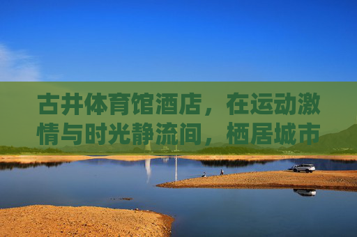 古井体育馆酒店，在运动激情与时光静流间，栖居城市活力脉搏，古井体育馆酒店，运动激情与时光静流间，栖居城市活力