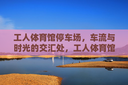 工人体育馆停车场,车流与时光的交汇处,工人体育馆停车场,车流与时光的交汇 工人体育馆停车场,车流与时光的交汇处,工人体育馆停车场,车流与时光的交汇