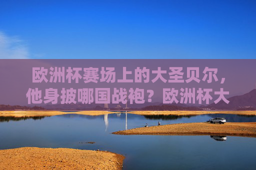 欧洲杯赛场上的大圣贝尔,他身披哪国战袍?欧洲杯大圣贝尔身披哪国战袍? 欧洲杯赛场上的大圣贝尔,他身披哪国战袍?欧洲杯大圣贝尔身披哪国战袍?