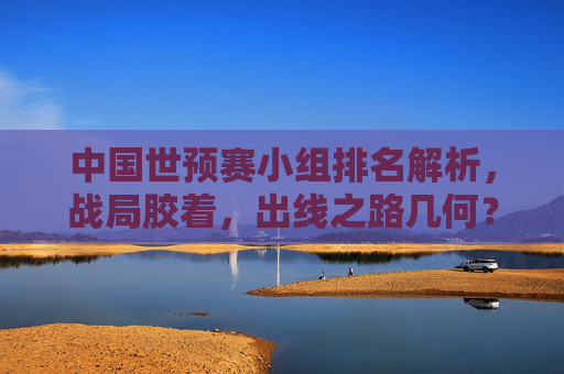 中国世预赛小组排名解析,战局胶着,出线之路几何?中国世预赛小组战局胶着,出线悬念几何? 中国世预赛小组排名解析,战局胶着,出线之路几何?中国世预赛小组战局胶着,出线悬念几何?