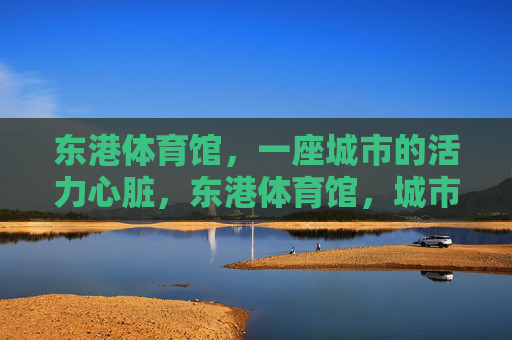 东港体育馆,一座城市的活力心脏,东港体育馆,城市的活力心脏 东港体育馆,一座城市的活力心脏,东港体育馆,城市的活力心脏