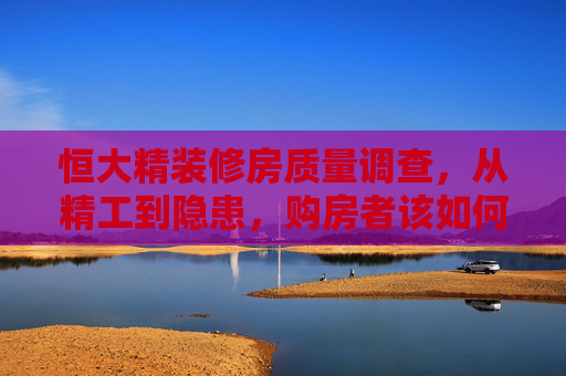 恒大精装修房质量调查,从精工到隐患,购房者该如何应对?恒大精装修房,从精工到隐患,购房者应对指南 恒大精装修房质量调查,从精工到隐患,购房者该如何应对?恒大精装修房,从精工到隐患,购房者应对指南