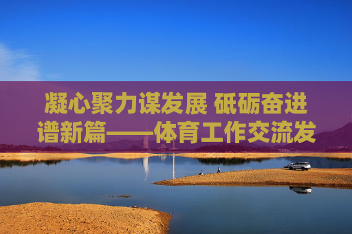 凝心聚力谋发展 砥砺奋进谱新篇——体育工作交流发言材料，凝心聚力谋发展 砥砺奋进谱新篇