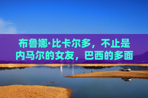 布鲁娜·比卡尔多，不止是内马尔的女友，巴西的多面魅力女神，布鲁娜·比卡尔多，巴西多面魅力女神，不止是内马尔女友