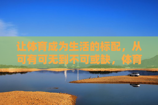 让体育成为生活的标配,从可有可无到不可或缺,体育,从可有可无到生活标配 让体育成为生活的标配,从可有可无到不可或缺,体育,从可有可无到生活标配