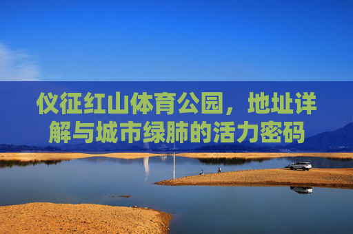 仪征红山体育公园,地址详解与城市绿肺的活力密码 仪征红山体育公园,地址详解与城市绿肺的活力密码