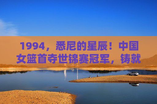 1994，悉尼的星辰！中国女篮首夺世锦赛冠军，铸就亚洲篮坛永恒丰碑，1994悉尼，中国女篮首夺世锦赛冠军，铸就亚洲篮坛永恒丰碑