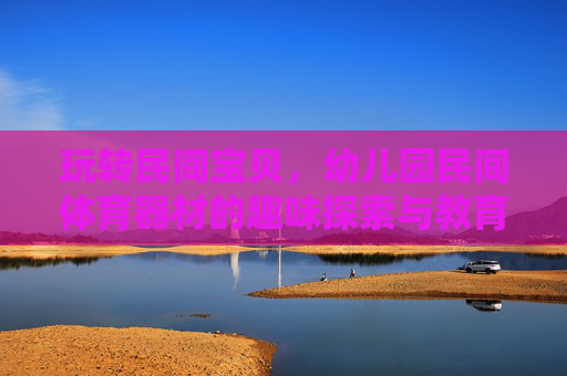 玩转民间宝贝,幼儿园民间体育器材的趣味探索与教育智慧,玩转民间器材,幼儿园体育的趣味与教育智慧 玩转民间宝贝,幼儿园民间体育器材的趣味探索与教育智慧,玩转民间器材,幼儿园体育的趣味与教育智慧