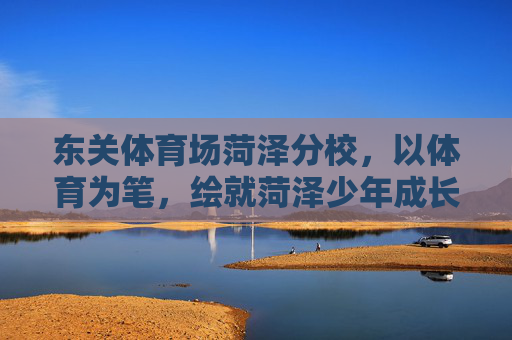 东关体育场菏泽分校,以体育为笔,绘就菏泽少年成长新画卷,体育为笔 绘菏泽少年成长新画卷 东关体育场菏泽分校,以体育为笔,绘就菏泽少年成长新画卷,体育为笔 绘菏泽少年成长新画卷