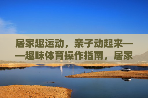 居家趣运动,亲子动起来——趣味体育操作指南,居家亲子趣味体操操作指南 居家趣运动,亲子动起来——趣味体育操作指南,居家亲子趣味体操操作指南