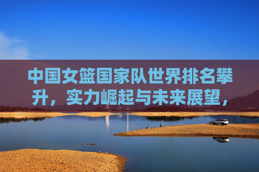 中国女篮国家队世界排名攀升，实力崛起与未来展望，中国女篮世界排名攀升，实力崛起与未来展望