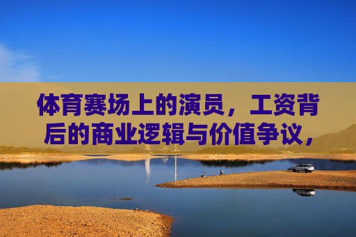 体育赛场上的演员,工资背后的商业逻辑与价值争议,体育赛场演员,工资背后的商业逻辑与价值争议 体育赛场上的演员,工资背后的商业逻辑与价值争议,体育赛场演员,工资背后的商业逻辑与价值争议
