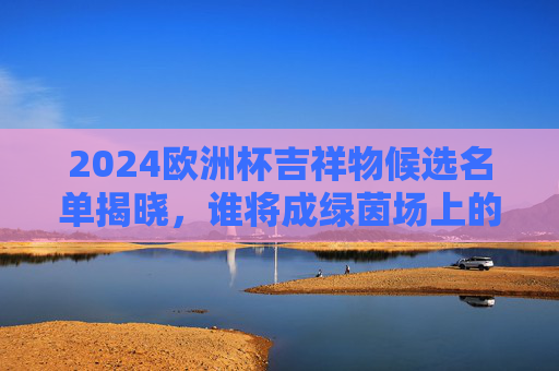 2024欧洲杯吉祥物候选名单揭晓,谁将成绿茵场上的德国符号?2024欧洲杯吉祥物候选名单揭晓,谁将成绿茵场上的德国符号? 2024欧洲杯吉祥物候选名单揭晓,谁将成绿茵场上的德国符号?2024欧洲杯吉祥物候选名单揭晓,谁将成绿茵场上的德国符号?