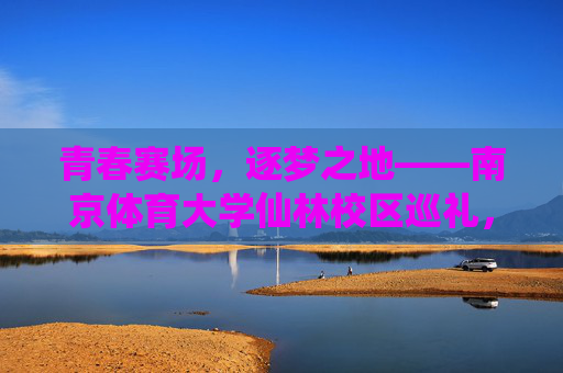 青春赛场,逐梦之地——南京体育大学仙林校区巡礼,逐梦青春赛场,南京体育大学仙林校区巡礼 青春赛场,逐梦之地——南京体育大学仙林校区巡礼,逐梦青春赛场,南京体育大学仙林校区巡礼