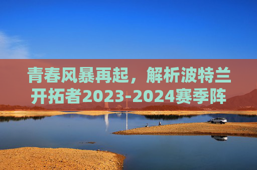 青春风暴再起，解析波特兰开拓者2023-2024赛季阵容结构与未来展望，青春风暴再起，波特兰开拓者2023-2024赛季阵容结构与未来展望