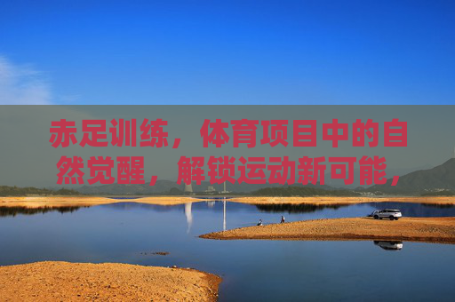 赤足训练,体育项目中的自然觉醒,解锁运动新可能,赤足训练,自然觉醒,解锁运动新可能 赤足训练,体育项目中的自然觉醒,解锁运动新可能,赤足训练,自然觉醒,解锁运动新可能