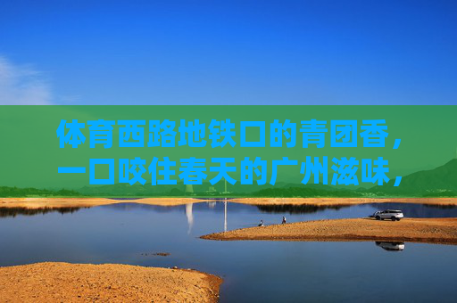 体育西路地铁口的青团香,一口咬住春天的广州滋味,体育西路地铁口的青团,一口咬住广州春天 体育西路地铁口的青团香,一口咬住春天的广州滋味,体育西路地铁口的青团,一口咬住广州春天