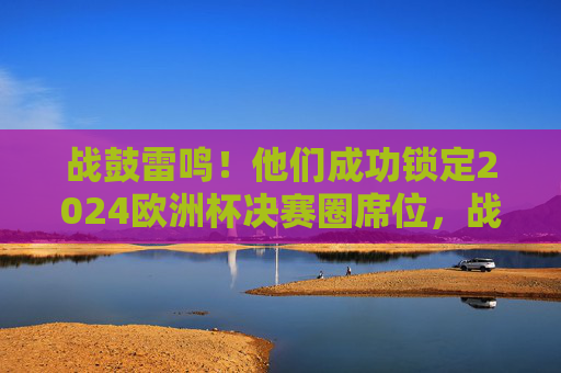 战鼓雷鸣！他们成功锁定2024欧洲杯决赛圈席位，战鼓雷鸣！成功锁定2024欧洲杯决赛圈席位