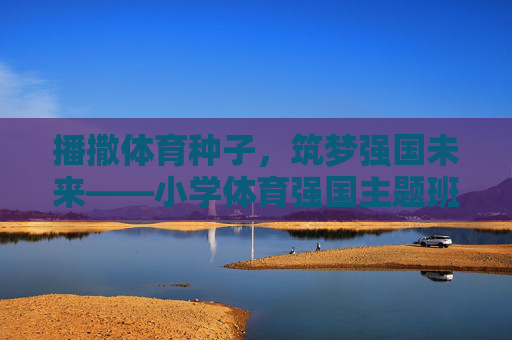 播撒体育种子，筑梦强国未来——小学体育强国主题班队课纪实，体育种子筑强国梦，小学班队课纪实