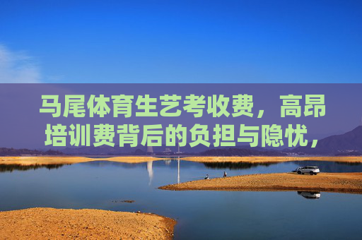 马尾体育生艺考收费，高昂培训费背后的负担与隐忧，马尾体育生艺考培训费高昂，负担与隐忧凸显