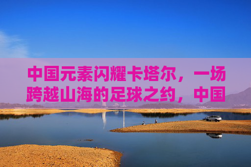 中国元素闪耀卡塔尔,一场跨越山海的足球之约,中国元素闪耀卡塔尔,跨越山海的足球之约 中国元素闪耀卡塔尔,一场跨越山海的足球之约,中国元素闪耀卡塔尔,跨越山海的足球之约