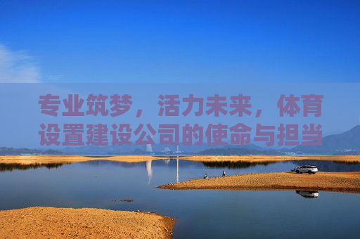 专业筑梦,活力未来,体育设置建设公司的使命与担当 专业筑梦,活力未来,体育设置建设公司的使命与担当