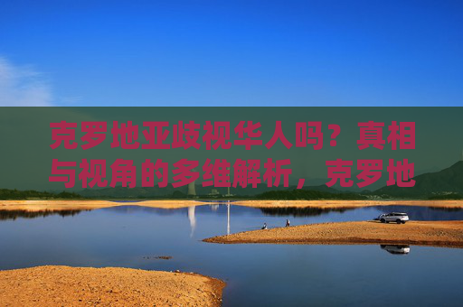 克罗地亚歧视华人吗?真相与视角的多维解析,克罗地亚歧视华人吗?真相与多维视角解析 克罗地亚歧视华人吗?真相与视角的多维解析,克罗地亚歧视华人吗?真相与多维视角解析