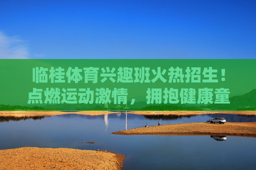临桂体育兴趣班火热招生!点燃运动激情,拥抱健康童年,临桂体育兴趣班火热招生,点燃运动激情,拥抱健康童年 临桂体育兴趣班火热招生!点燃运动激情,拥抱健康童年,临桂体育兴趣班火热招生,点燃运动激情,拥抱健康童年