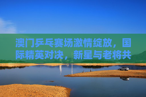 澳门乒乓赛场激情绽放,国际精英对决,新星与老将共谱乒乓新篇,澳门乒乓赛场激情绽放 国际精英新星老将谱新篇 澳门乒乓赛场激情绽放,国际精英对决,新星与老将共谱乒乓新篇,澳门乒乓赛场激情绽放 国际精英新星老将谱新篇