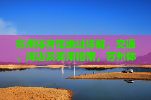 苏州体育馆地址详解，交通、周边及实用指南，苏州体育馆地址、交通、周边及实用指南