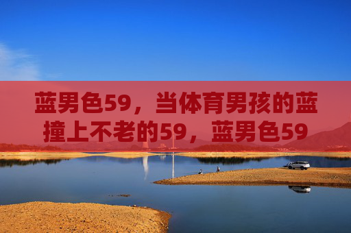 蓝男色59,当体育男孩的蓝撞上不老的59,蓝男色59,体育男孩的蓝撞上不老的59 蓝男色59,当体育男孩的蓝撞上不老的59,蓝男色59,体育男孩的蓝撞上不老的59