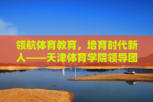 领航体育教育，培育时代新人——天津体育学院领导团队发展纪实，天津体育学院领导团队，领航体育教育 培育时代新人