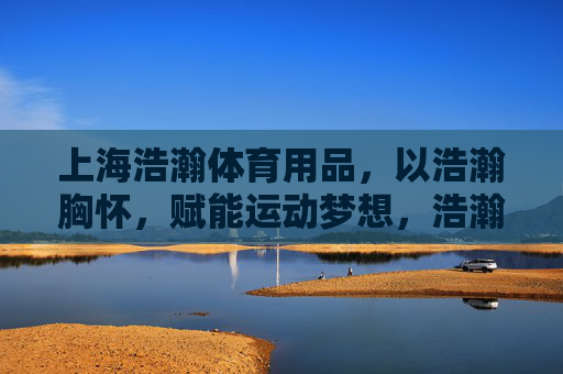 上海浩瀚体育用品,以浩瀚胸怀,赋能运动梦想,浩瀚体育,以浩瀚胸怀,赋能运动梦想 上海浩瀚体育用品,以浩瀚胸怀,赋能运动梦想,浩瀚体育,以浩瀚胸怀,赋能运动梦想