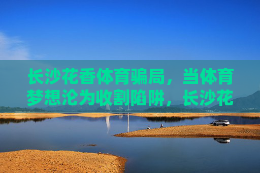 长沙花香体育骗局,当体育梦想沦为收割陷阱,长沙花香体育骗局,体育梦想沦为收割陷阱 长沙花香体育骗局,当体育梦想沦为收割陷阱,长沙花香体育骗局,体育梦想沦为收割陷阱