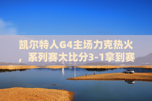 凯尔特人G4主场力克热火，系列赛大比分3-1拿到赛点，凯尔特人G4主场力克热火，系列赛3-1拿到赛点